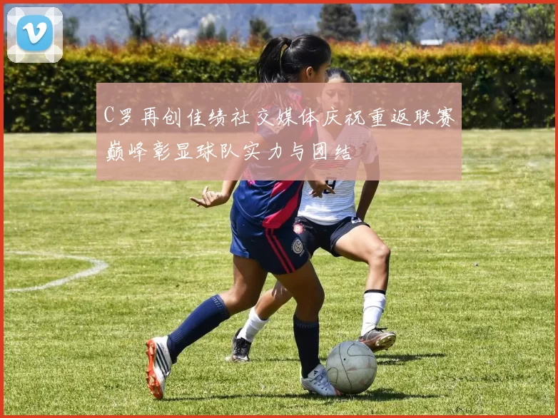 C罗再创佳绩社交媒体庆祝重返联赛巅峰彰显球队实力与团结