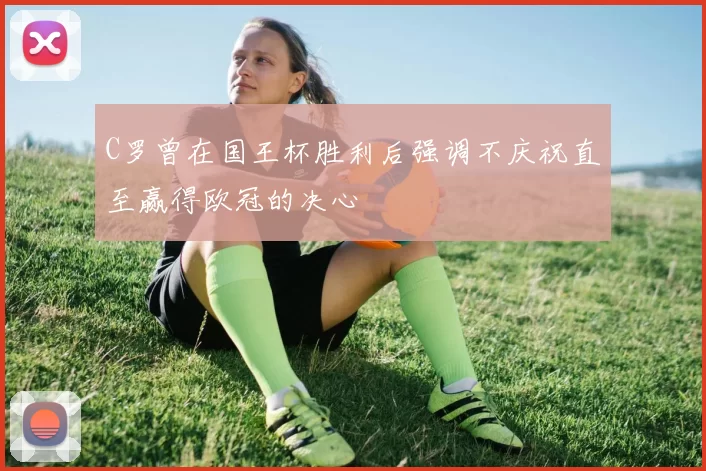 C罗曾在国王杯胜利后强调不庆祝直至赢得欧冠的决心