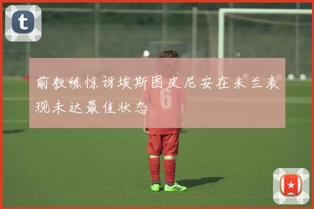 前教练惊讶埃斯图皮尼安在米兰表现未达最佳状态