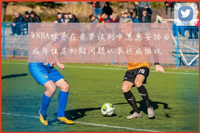 WNBA球员在劳资谈判中愿意妥协分成与住房补贴问题以求达成协议