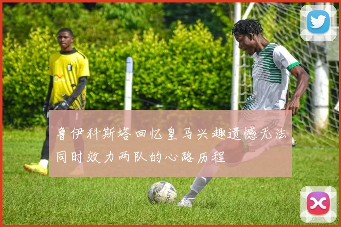 鲁伊科斯塔回忆皇马兴趣遗憾无法同时效力两队的心路历程