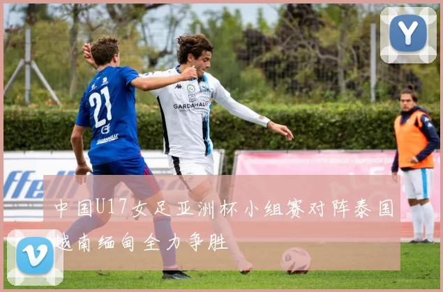 中国U17女足亚洲杯小组赛对阵泰国越南缅甸全力争胜