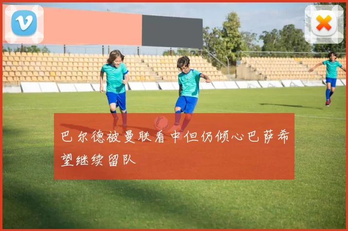 巴尔德被曼联看中但仍倾心巴萨希望继续留队