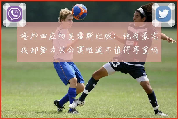 塔帅回应约克雷斯比较：他有豪宅我却努力买公寓难道不值得尊重吗