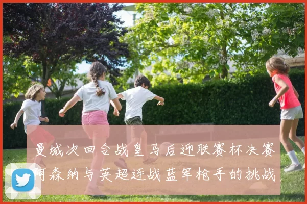 曼城次回合战皇马后迎联赛杯决赛阿森纳与英超连战蓝军枪手的挑战