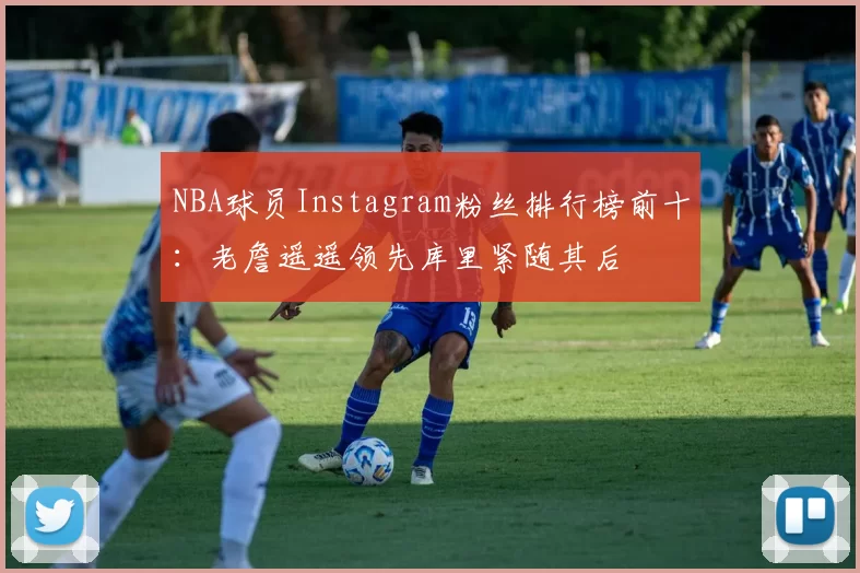 NBA球员Instagram粉丝排行榜前十：老詹遥遥领先库里紧随其后