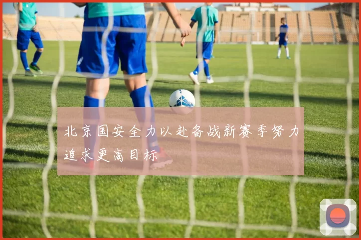 北京国安全力以赴备战新赛季努力追求更高目标