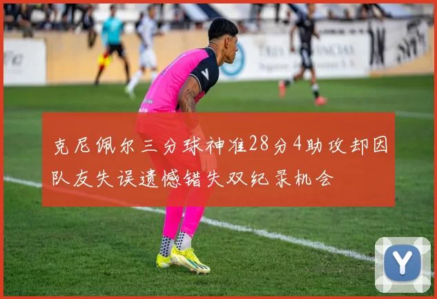 克尼佩尔三分球神准28分4助攻却因队友失误遗憾错失双纪录机会