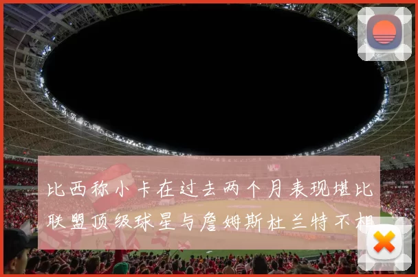 比西称小卡在过去两个月表现堪比联盟顶级球星与詹姆斯杜兰特不相上下