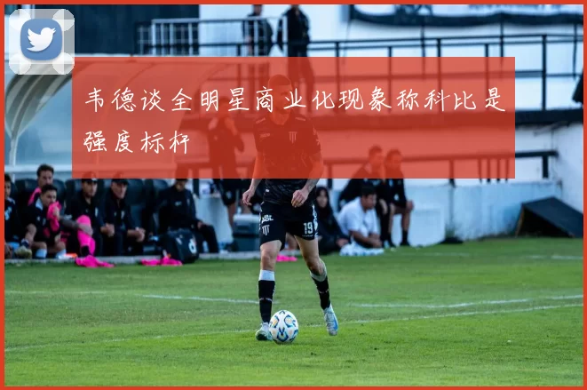 韦德谈全明星商业化现象称科比是强度标杆