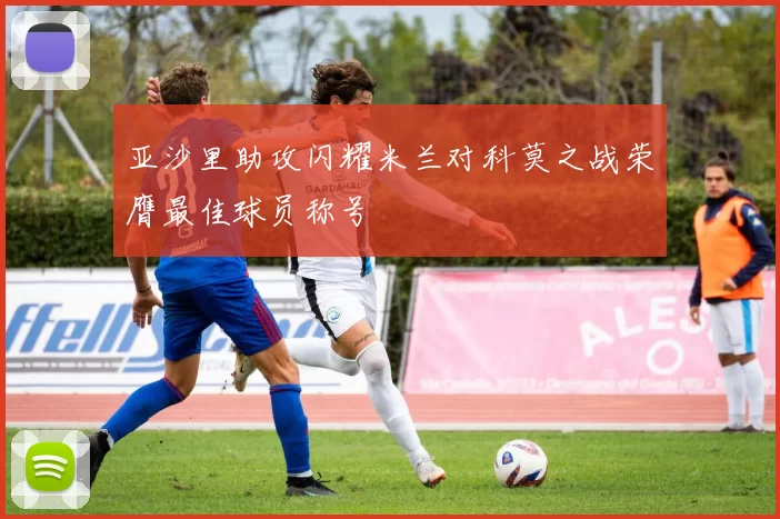 亚沙里助攻闪耀米兰对科莫之战荣膺最佳球员称号