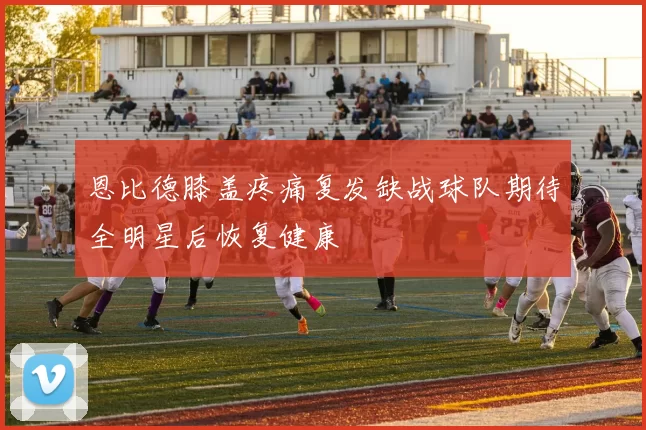 恩比德膝盖疼痛复发缺战球队期待全明星后恢复健康