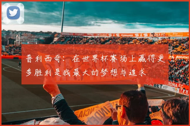 普利西奇：在世界杯赛场上赢得更多胜利是我最大的梦想与追求