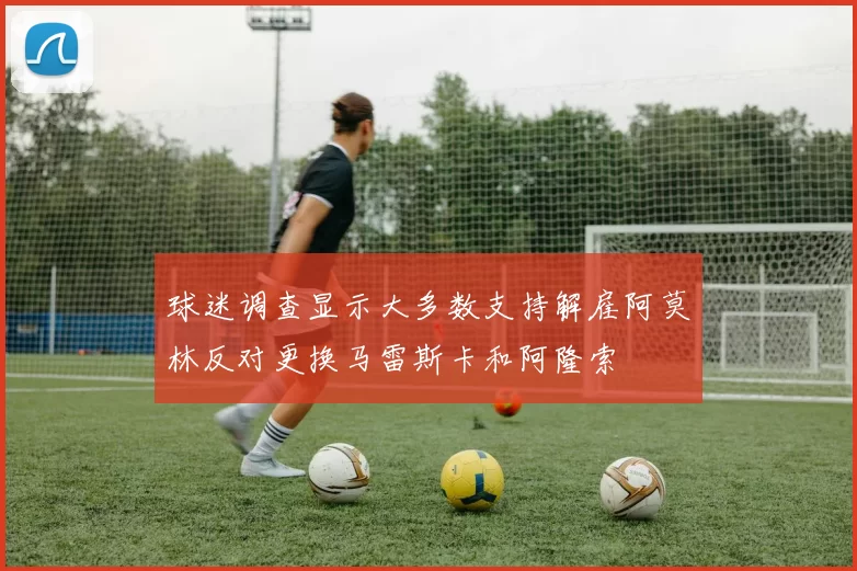 球迷调查显示大多数支持解雇阿莫林反对更换马雷斯卡和阿隆索