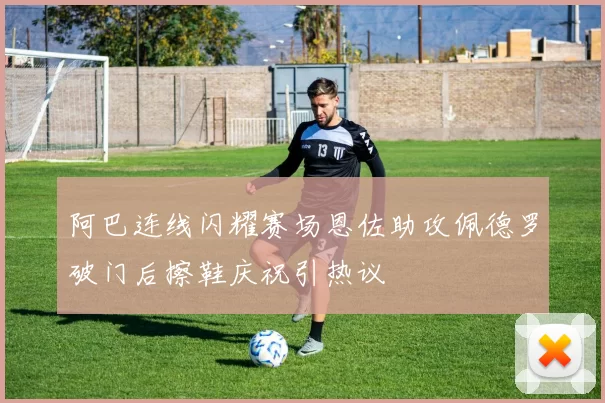 阿巴连线闪耀赛场恩佐助攻佩德罗破门后擦鞋庆祝引热议
