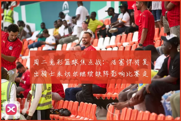 周二竞彩篮球焦点战：活塞悍将复出骑士米切尔继续缺阵影响比赛走势