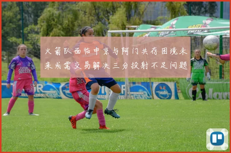 火箭队面临申京与阿门共存困境未来或需交易解决三分投射不足问题