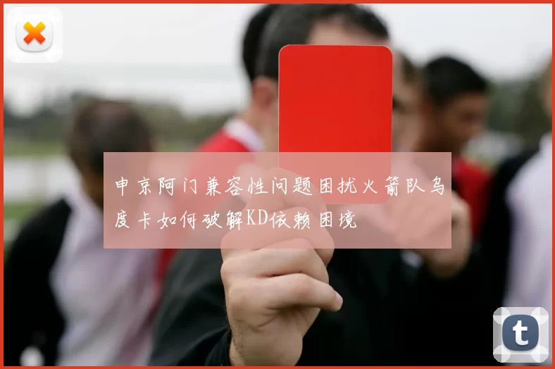申京阿门兼容性问题困扰火箭队乌度卡如何破解KD依赖困境