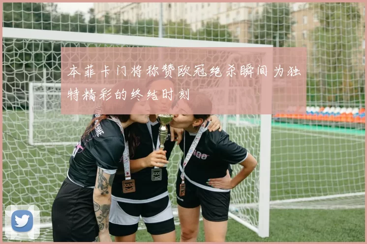 本菲卡门将称赞欧冠绝杀瞬间为独特精彩的终结时刻