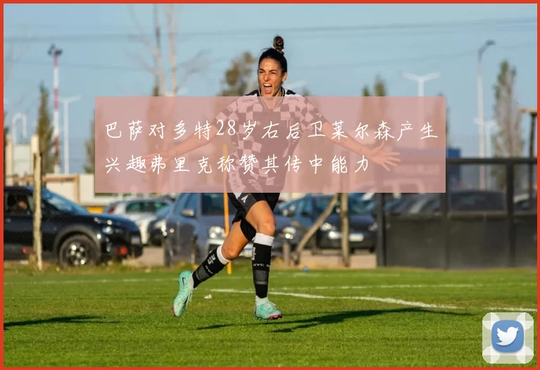 巴萨对多特28岁右后卫莱尔森产生兴趣弗里克称赞其传中能力