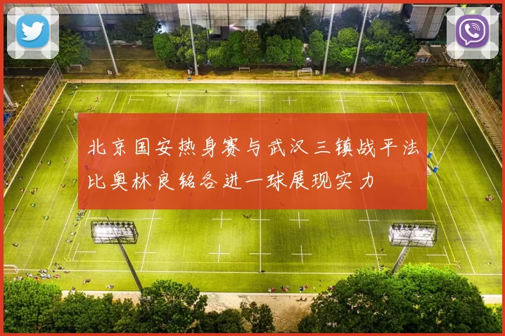 北京国安热身赛与武汉三镇战平法比奥林良铭各进一球展现实力
