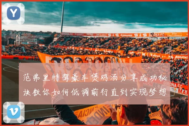 范弗里特驾豪车煲鸡汤分享成功秘诀教你如何低调前行直到实现梦想