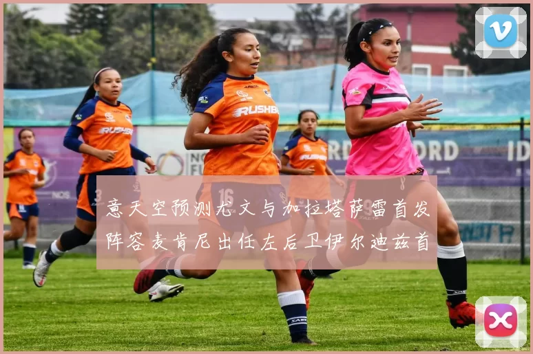 意天空预测尤文与加拉塔萨雷首发阵容麦肯尼出任左后卫伊尔迪兹首发出战