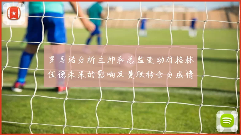 罗马诺分析主帅和总监变动对格林伍德未来的影响及曼联转会分成情况