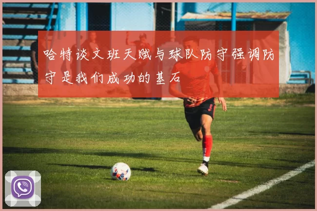哈特谈文班天赋与球队防守强调防守是我们成功的基石