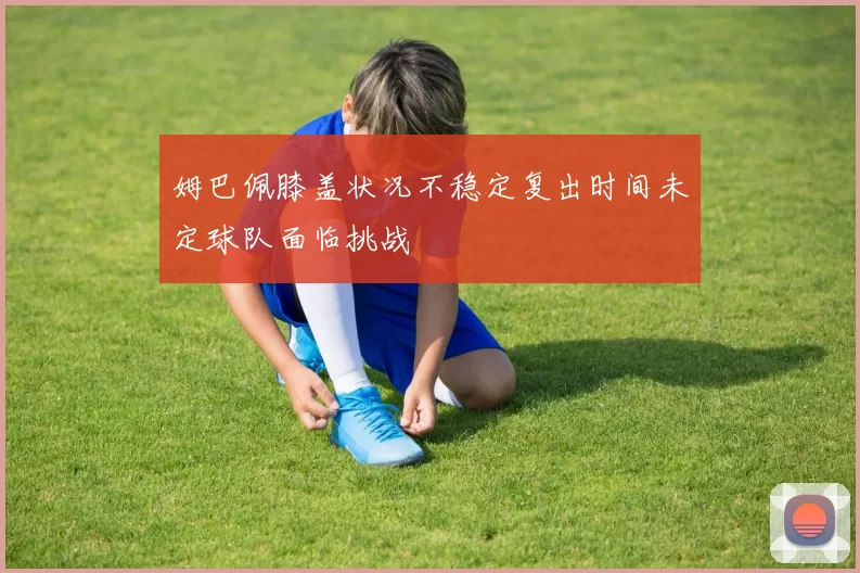姆巴佩膝盖状况不稳定复出时间未定球队面临挑战