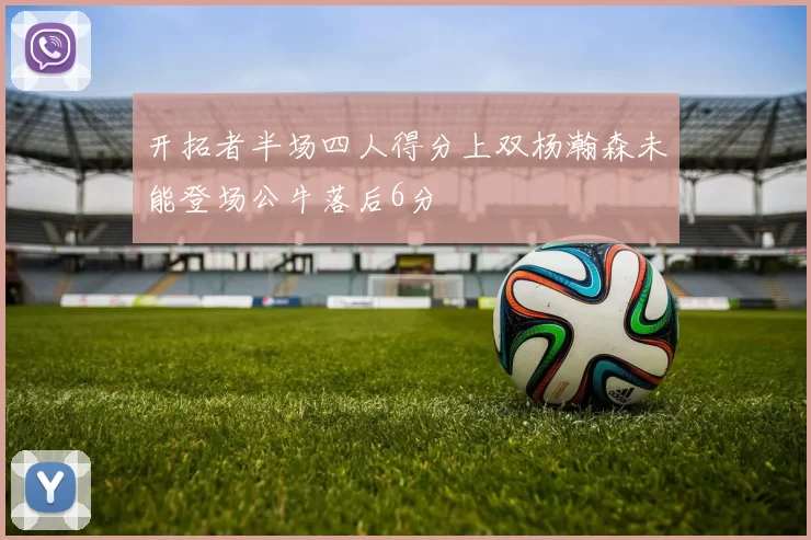 开拓者半场四人得分上双杨瀚森未能登场公牛落后6分