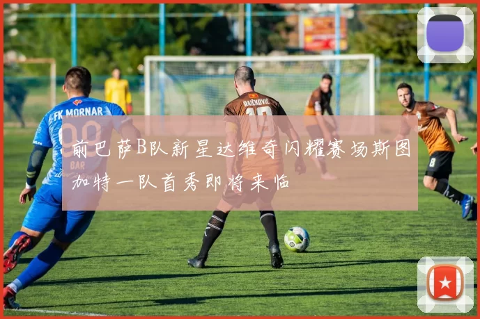 前巴萨B队新星达维奇闪耀赛场斯图加特一队首秀即将来临