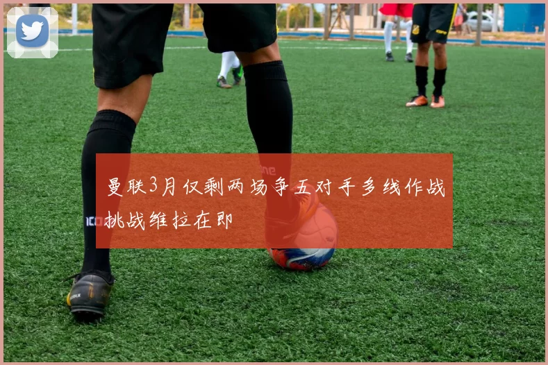 曼联3月仅剩两场争五对手多线作战挑战维拉在即