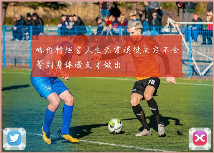 略伦特坦言人生无常退役决定不会等到身体透支才做出