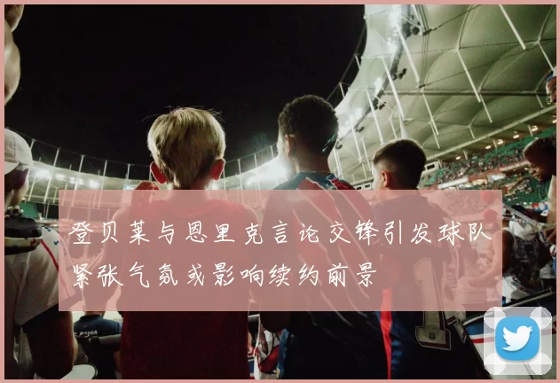 登贝莱与恩里克言论交锋引发球队紧张气氛或影响续约前景