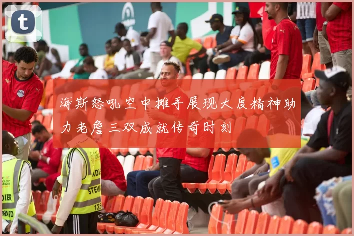 海斯怒吼空中摊手展现大度精神助力老詹三双成就传奇时刻